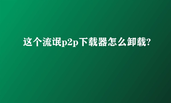 这个流氓p2p下载器怎么卸载?