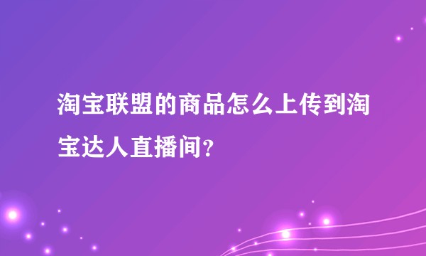 淘宝联盟的商品怎么上传到淘宝达人直播间？