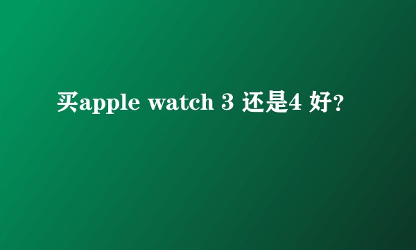 买apple watch 3 还是4 好？