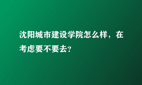 沈阳城市建设学院怎么样，在考虑要不要去？