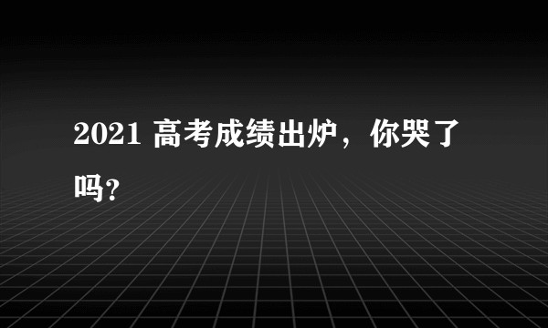 2021 高考成绩出炉，你哭了吗？