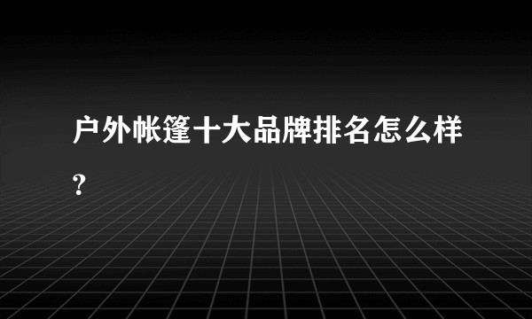 户外帐篷十大品牌排名怎么样？