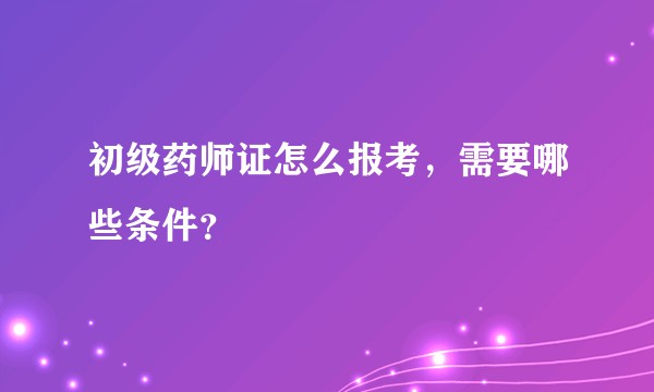 初级药师证怎么报考，需要哪些条件？