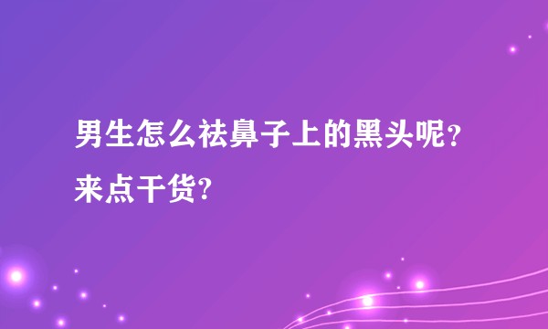 男生怎么祛鼻子上的黑头呢？来点干货?