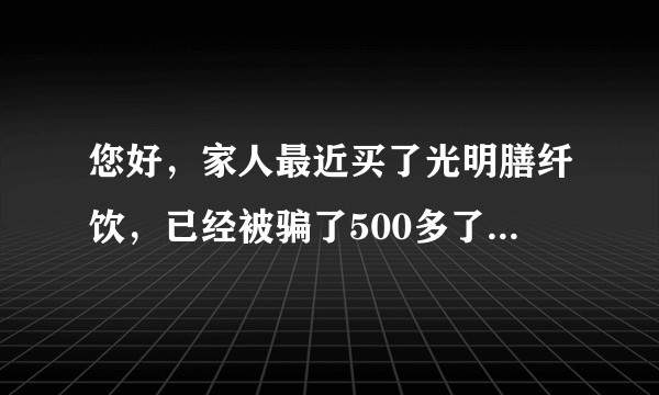 您好，家人最近买了光明膳纤饮，已经被骗了500多了，钱不重要但是能不能告诉我这个喝了对身体有危害吗？