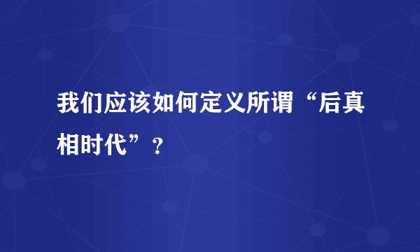 我们应该如何定义所谓“后真相时代”？