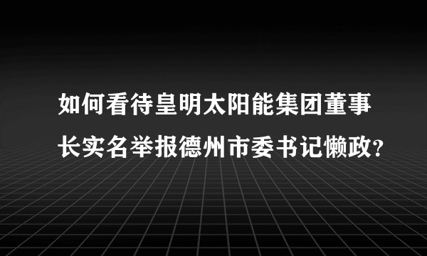 如何看待皇明太阳能集团董事长实名举报德州市委书记懒政？