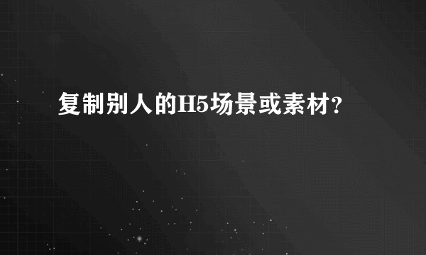 复制别人的H5场景或素材？