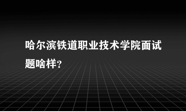 哈尔滨铁道职业技术学院面试题啥样？