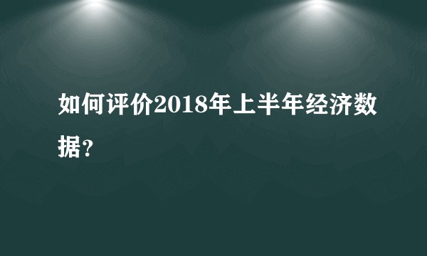 如何评价2018年上半年经济数据？