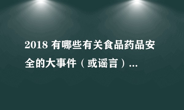 2018 有哪些有关食品药品安全的大事件（或谣言），他们的后续如何？
