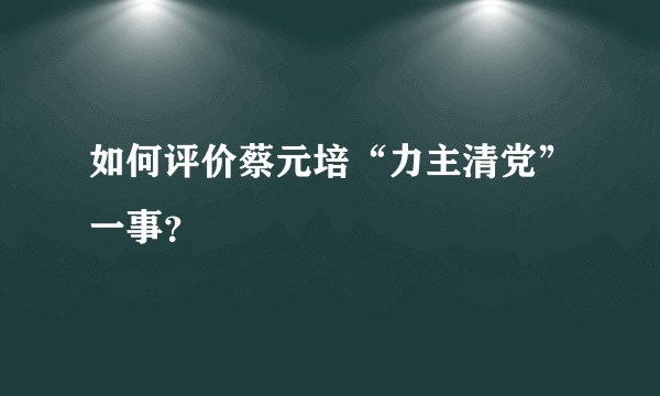 如何评价蔡元培“力主清党”一事？