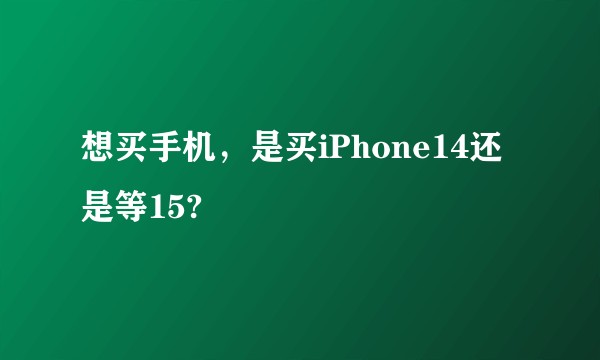 想买手机,是买iPhone14还是等15?