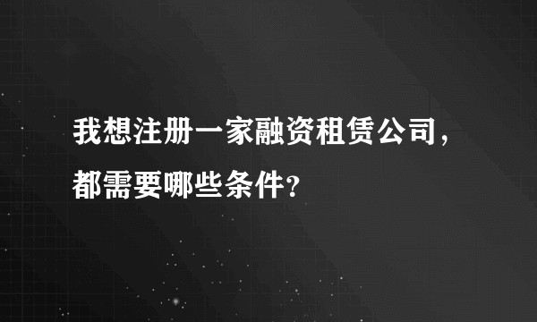 我想注册一家融资租赁公司，都需要哪些条件？