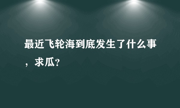 最近飞轮海到底发生了什么事，求瓜？