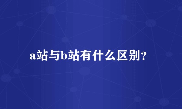 a站与b站有什么区别？