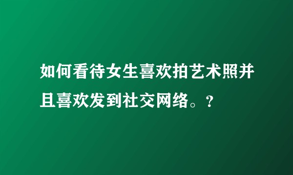 如何看待女生喜欢拍艺术照并且喜欢发到社交网络。？