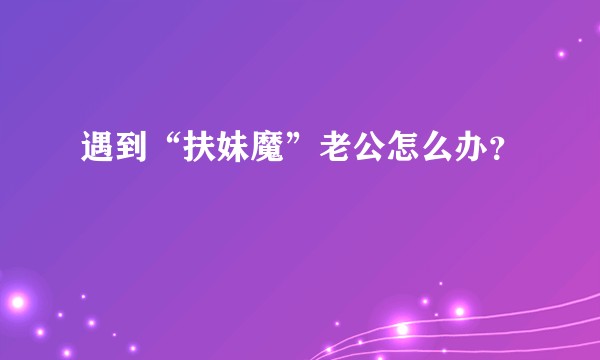 遇到“扶妹魔”老公怎么办？