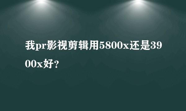 我pr影视剪辑用5800x还是3900x好？