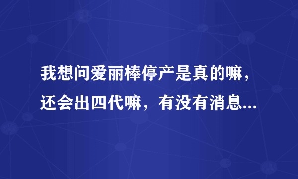 我想问爱丽棒停产是真的嘛，还会出四代嘛，有没有消息准确的小伙伴吗wb怎么说的都有?