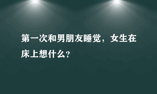 第一次和男朋友睡觉，女生在床上想什么？