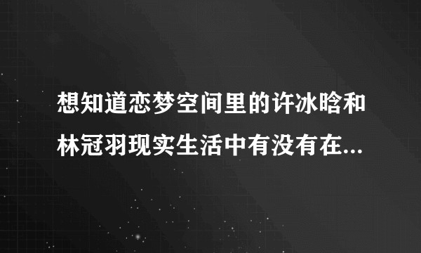 想知道恋梦空间里的许冰晗和林冠羽现实生活中有没有在一起，感觉怪怪的，有人说有剧本，我感觉许冰晗怪怪的？