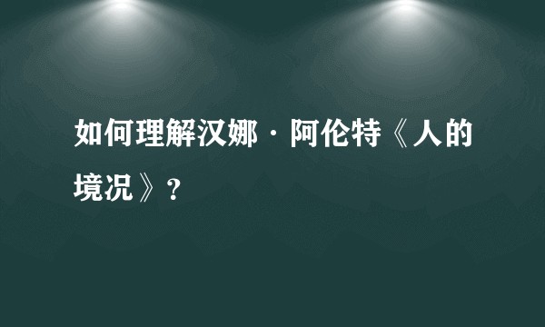 如何理解汉娜·阿伦特《人的境况》？