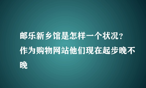 邮乐新乡馆是怎样一个状况?作为购物网站他们现在起步晚不晚