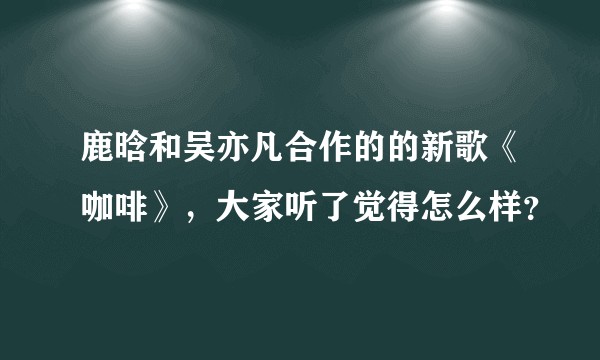 鹿晗和吴亦凡合作的的新歌《咖啡》，大家听了觉得怎么样？