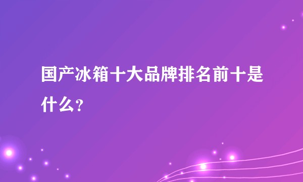 国产冰箱十大品牌排名前十是什么？
