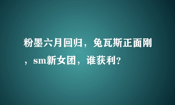 粉墨六月回归，兔瓦斯正面刚，sm新女团，谁获利？