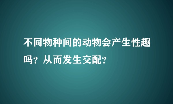 不同物种间的动物会产生性趣吗？从而发生交配？