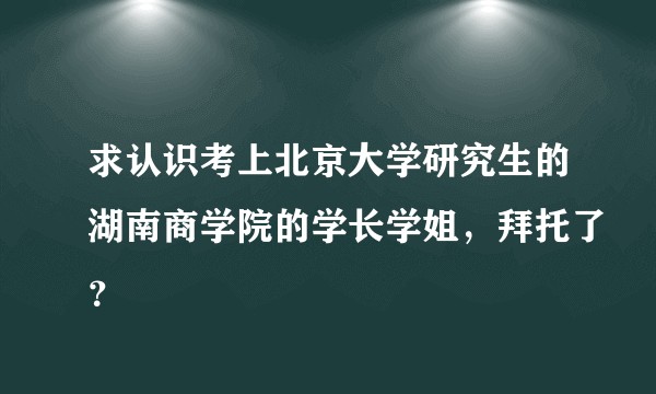 求认识考上北京大学研究生的湖南商学院的学长学姐，拜托了？