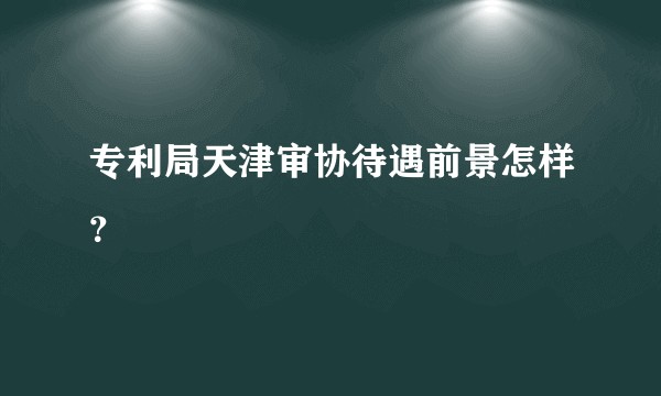 专利局天津审协待遇前景怎样?