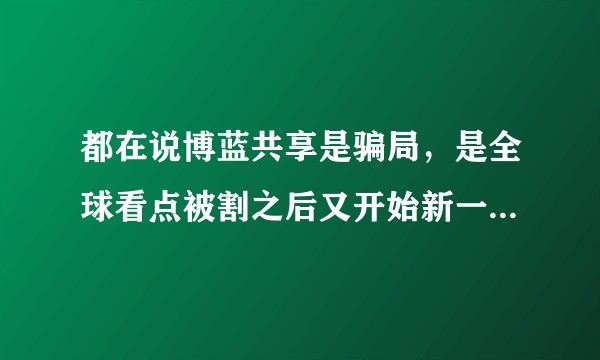 都在说博蓝共享是骗局，是全球看点被割之后又开始新一轮的资金盘，我很认真的问一句你们有谁被割过了嘛?