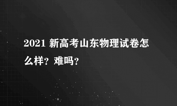 2021 新高考山东物理试卷怎么样？难吗？