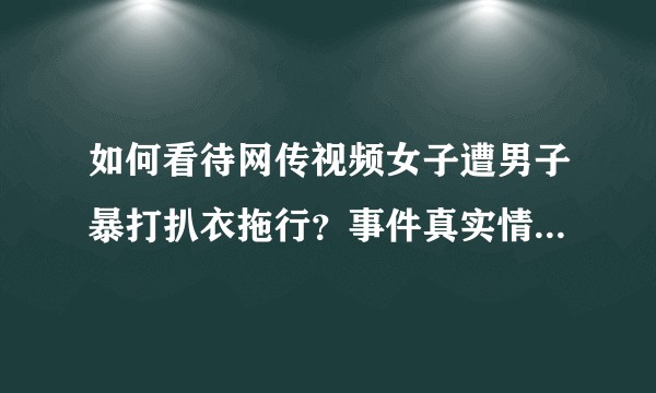 如何看待网传视频女子遭男子暴打扒衣拖行?事件真实情况是怎样的?