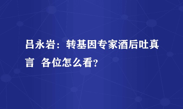 吕永岩：转基因专家酒后吐真言  各位怎么看？