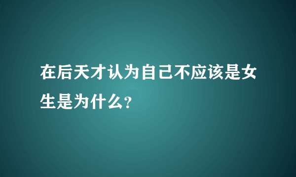在后天才认为自己不应该是女生是为什么？