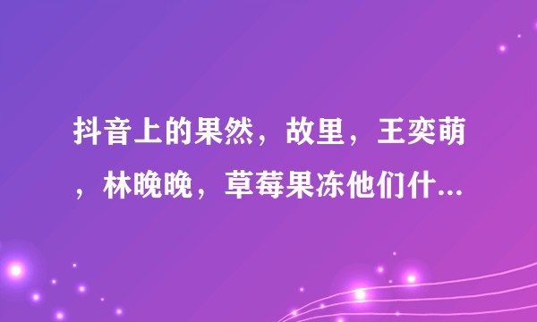 抖音上的果然，故里，王奕萌，林晚晚，草莓果冻他们什么关系，我彻底懵圈了，谁能说清他们的关系啊？ ？