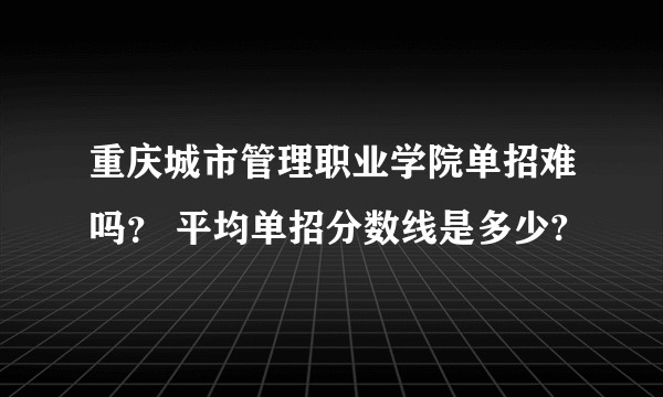 重庆城市管理职业学院单招难吗？ 平均单招分数线是多少?