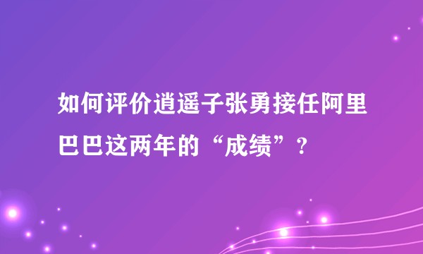 如何评价逍遥子张勇接任阿里巴巴这两年的“成绩”?