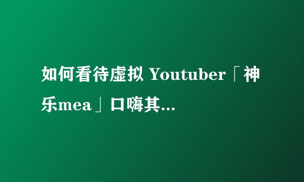 如何看待虚拟 Youtuber「神乐mea」口嗨其他 Vtuber？