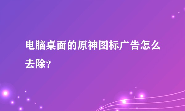 电脑桌面的原神图标广告怎么去除？