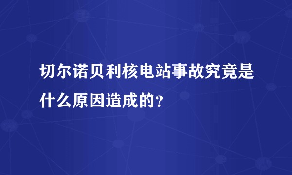 切尔诺贝利核电站事故究竟是什么原因造成的？