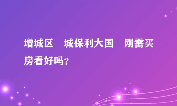 增城区茘城保利大国璟刚需买房看好吗？