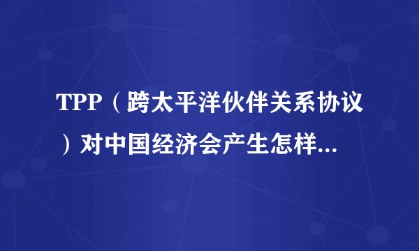 TPP（跨太平洋伙伴关系协议）对中国经济会产生怎样的影响？