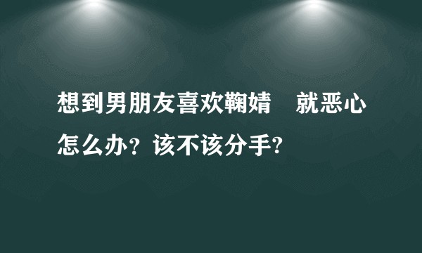 想到男朋友喜欢鞠婧祎就恶心怎么办？该不该分手?