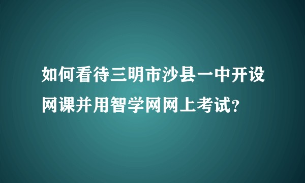 如何看待三明市沙县一中开设网课并用智学网网上考试？