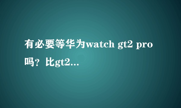 有必要等华为watch gt2 pro吗？比gt2的优势在哪里？